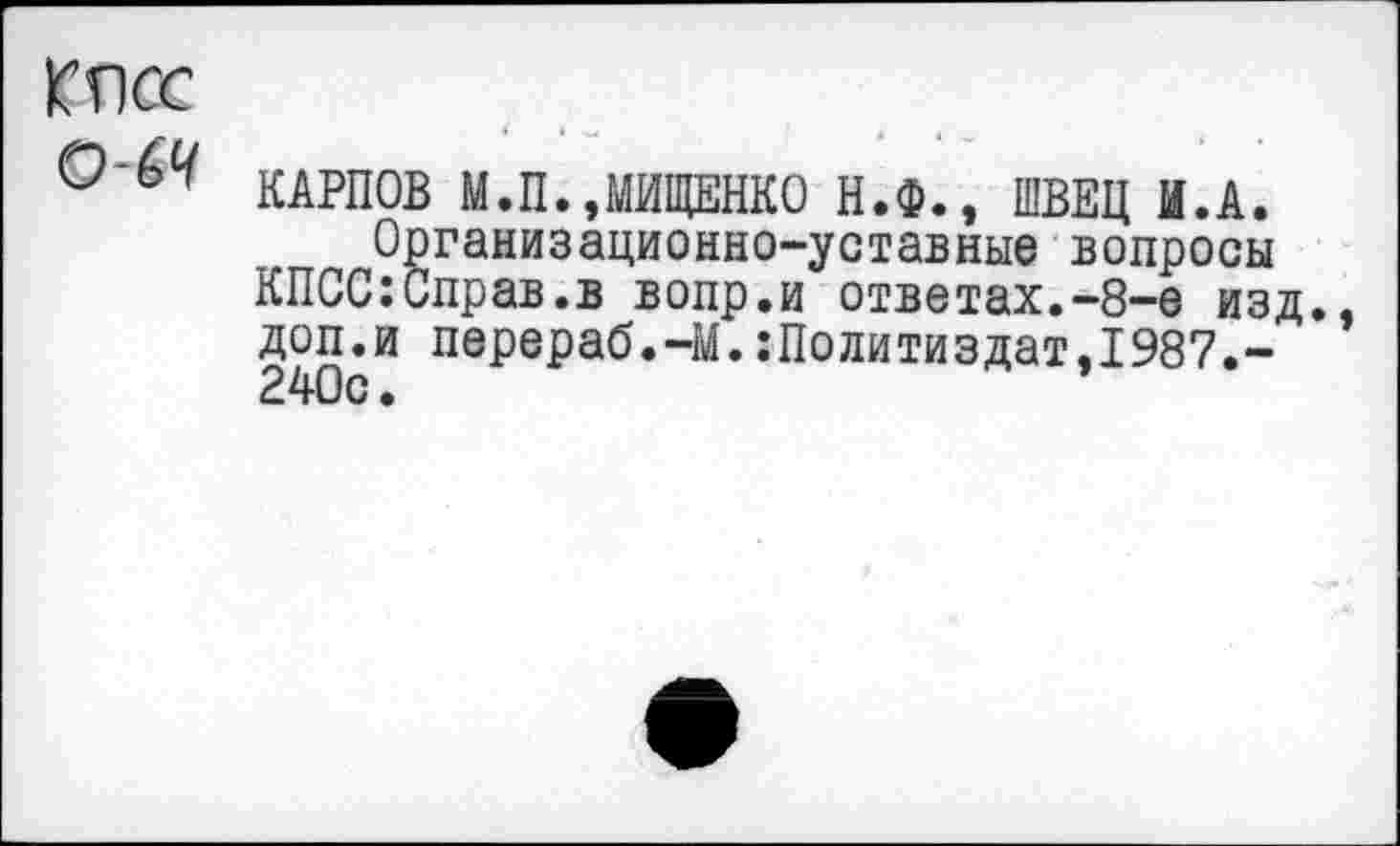 ﻿КПСС
КАРПОВ М.П.,МИЩЕНКО Н.Ф., ШВЕЦ И.А.
Организационно-уставные вопросы КПСС:Справ.в вопр.и ответах.-8-е изд. доп.и перераб.-М.:Политиздат.1987.-240с.